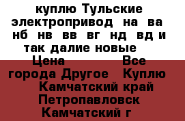 куплю Тульские электропривод  на, ва, нб, нв, вв, вг, нд, вд и так далие новые   › Цена ­ 85 500 - Все города Другое » Куплю   . Камчатский край,Петропавловск-Камчатский г.